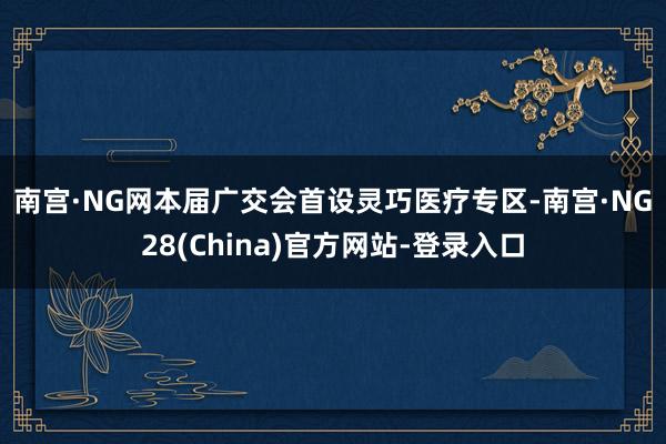 南宫·NG网　　本届广交会首设灵巧医疗专区-南宫·NG28(China)官方网站-登录入口