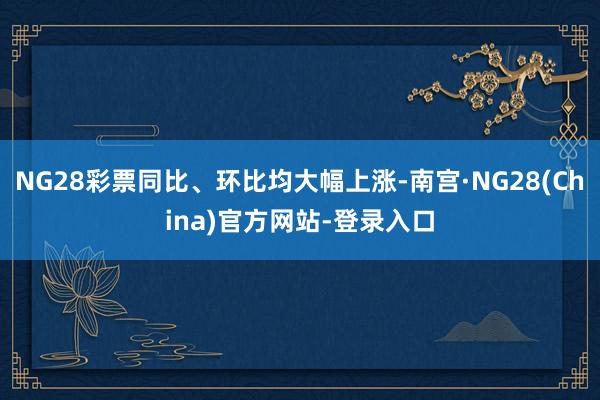 NG28彩票同比、环比均大幅上涨-南宫·NG28(China)官方网站-登录入口