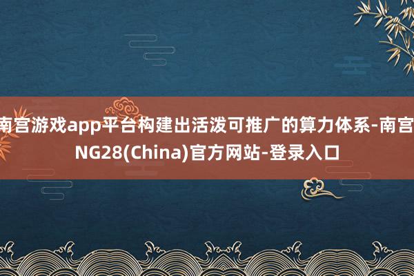 南宫游戏app平台构建出活泼可推广的算力体系-南宫·NG28(China)官方网站-登录入口