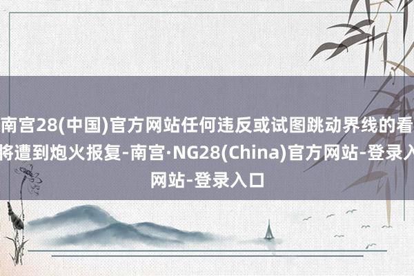 南宫28(中国)官方网站任何违反或试图跳动界线的看成将遭到炮火报复-南宫·NG28(China)官方网站-登录入口