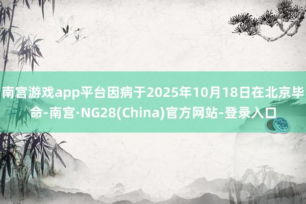 南宫游戏app平台因病于2025年10月18日在北京毕命-南宫·NG28(China)官方网站-登录入口
