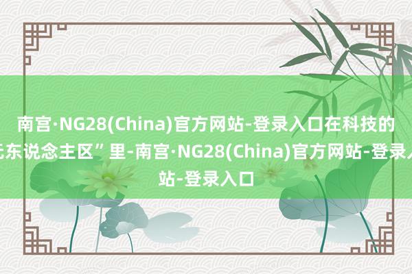 南宫·NG28(China)官方网站-登录入口在科技的“无东说念主区”里-南宫·NG28(China)官方网站-登录入口