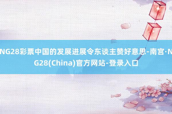 NG28彩票中国的发展进展令东谈主赞好意思-南宫·NG28(China)官方网站-登录入口
