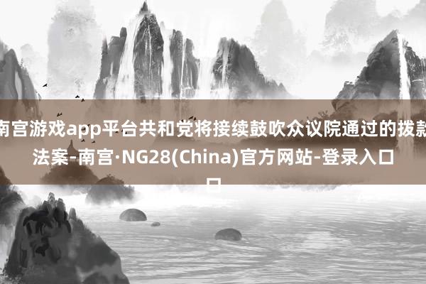 南宫游戏app平台共和党将接续鼓吹众议院通过的拨款法案-南宫·NG28(China)官方网站-登录入口