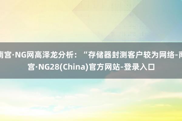 南宫·NG网高泽龙分析：“存储器封测客户较为网络-南宫·NG28(China)官方网站-登录入口