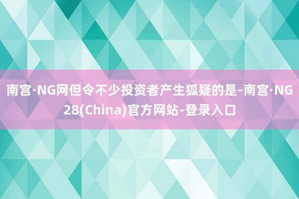 南宫·NG网　　但令不少投资者产生狐疑的是-南宫·NG28(China)官方网站-登录入口