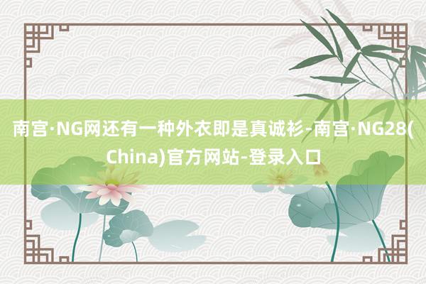 南宫·NG网还有一种外衣即是真诚衫-南宫·NG28(China)官方网站-登录入口