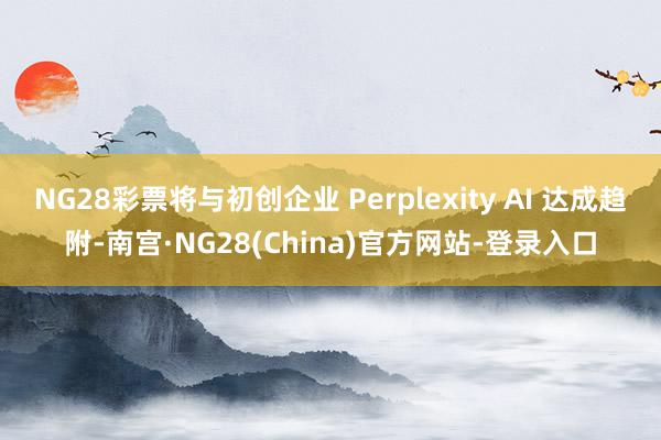 NG28彩票将与初创企业 Perplexity AI 达成趋附-南宫·NG28(China)官方网站-登录入口
