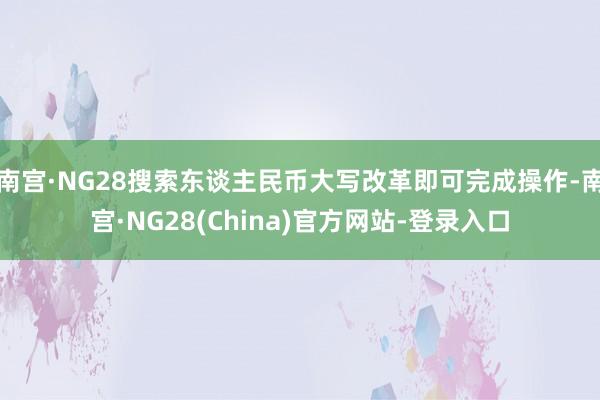 南宫·NG28搜索东谈主民币大写改革即可完成操作-南宫·NG28(China)官方网站-登录入口
