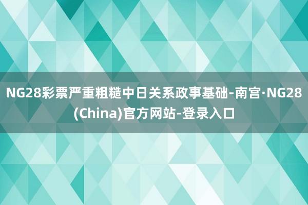 NG28彩票严重粗糙中日关系政事基础-南宫·NG28(China)官方网站-登录入口