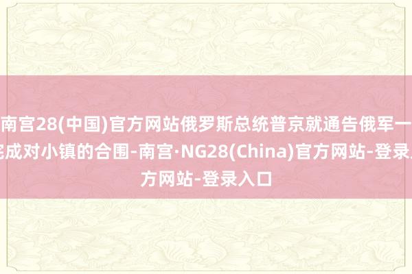 南宫28(中国)官方网站俄罗斯总统普京就通告俄军一经完成对小镇的合围-南宫·NG28(China)官方网站-登录入口