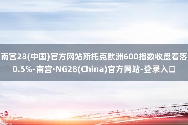 南宫28(中国)官方网站　　斯托克欧洲600指数收盘着落0.5%-南宫·NG28(China)官方网站-登录入口