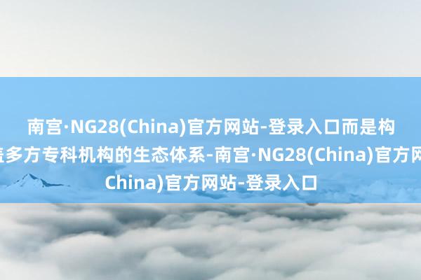 南宫·NG28(China)官方网站-登录入口而是构建了一个涵盖多方专科机构的生态体系-南宫·NG28(China)官方网站-登录入口