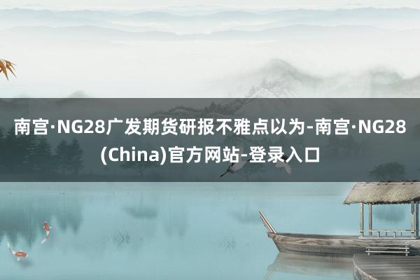 南宫·NG28　　广发期货研报不雅点以为-南宫·NG28(China)官方网站-登录入口