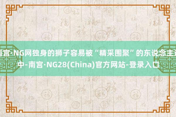 南宫·NG网独身的狮子容易被“精采围聚”的东说念主选中-南宫·NG28(China)官方网站-登录入口