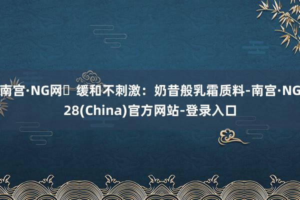 南宫·NG网・缓和不刺激：奶昔般乳霜质料-南宫·NG28(China)官方网站-登录入口