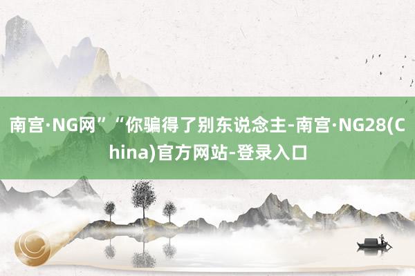 南宫·NG网”“你骗得了别东说念主-南宫·NG28(China)官方网站-登录入口