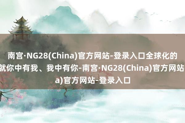 南宫·NG28(China)官方网站-登录入口全球化的产业链早就你中有我、我中有你-南宫·NG28(China)官方网站-登录入口