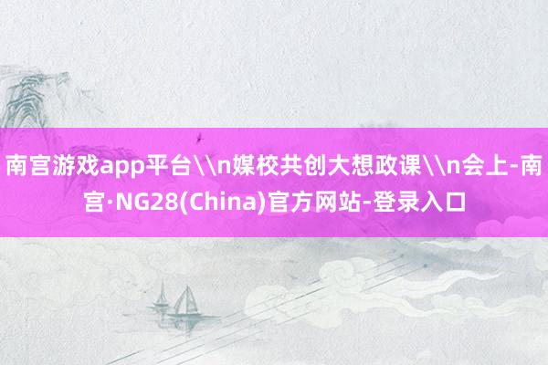 南宫游戏app平台\n媒校共创大想政课\n会上-南宫·NG28(China)官方网站-登录入口