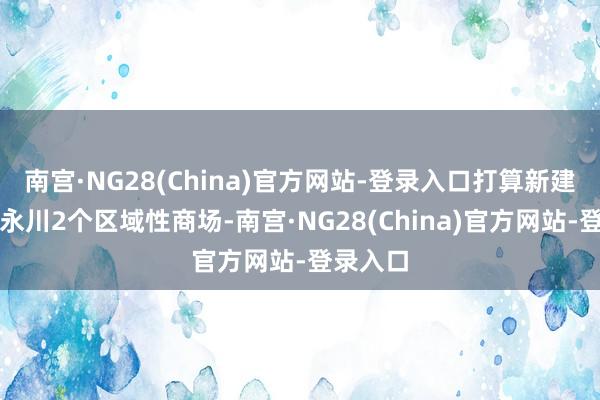 南宫·NG28(China)官方网站-登录入口打算新建万州、永川2个区域性商场-南宫·NG28(China)官方网站-登录入口
