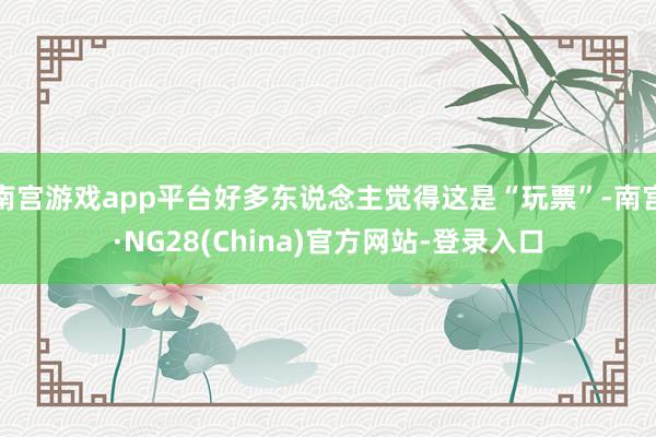 南宫游戏app平台好多东说念主觉得这是“玩票”-南宫·NG28(China)官方网站-登录入口