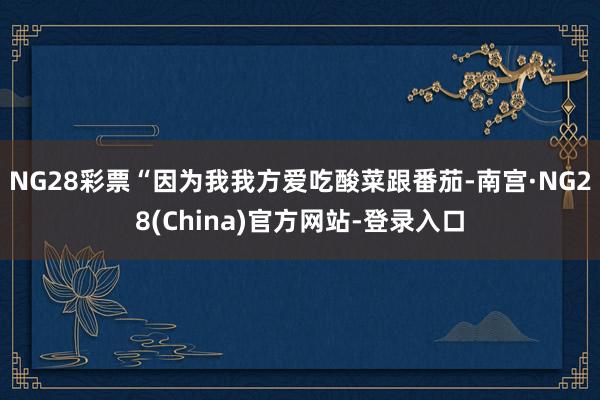 NG28彩票“因为我我方爱吃酸菜跟番茄-南宫·NG28(China)官方网站-登录入口