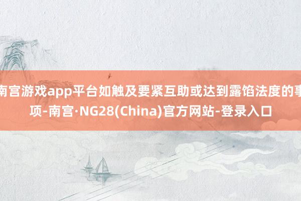 南宫游戏app平台如触及要紧互助或达到露馅法度的事项-南宫·NG28(China)官方网站-登录入口