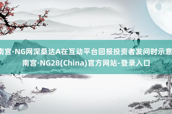 南宫·NG网深桑达A在互动平台回报投资者发问时示意-南宫·NG28(China)官方网站-登录入口