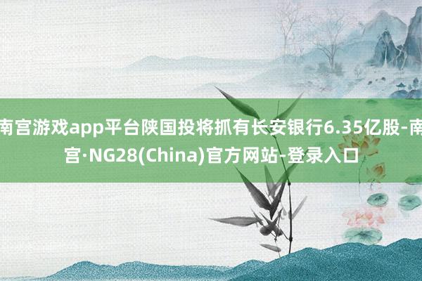 南宫游戏app平台陕国投将抓有长安银行6.35亿股-南宫·NG28(China)官方网站-登录入口
