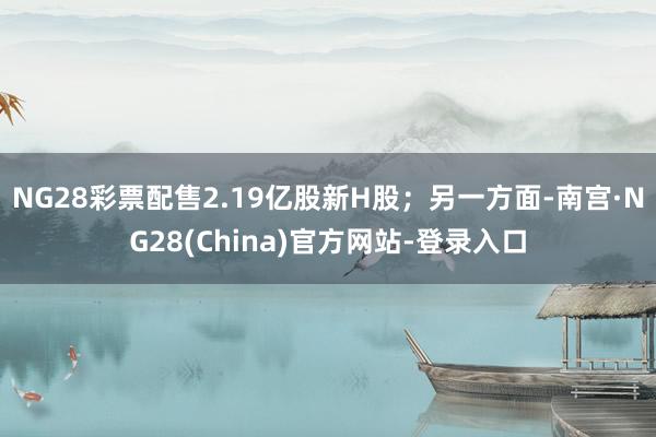 NG28彩票配售2.19亿股新H股；另一方面-南宫·NG28(China)官方网站-登录入口