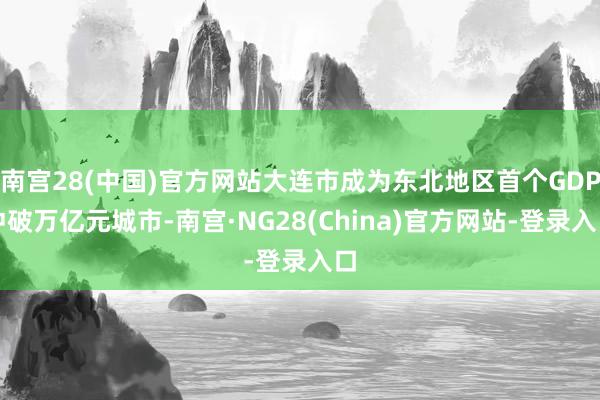 南宫28(中国)官方网站大连市成为东北地区首个GDP冲破万亿元城市-南宫·NG28(China)官方网站-登录入口