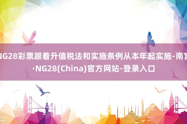 NG28彩票跟着升值税法和实施条例从本年起实施-南宫·NG28(China)官方网站-登录入口