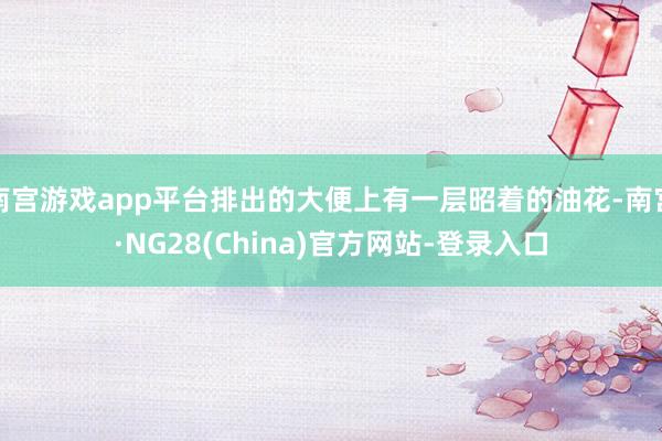 南宫游戏app平台排出的大便上有一层昭着的油花-南宫·NG28(China)官方网站-登录入口