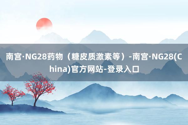南宫·NG28药物（糖皮质激素等）-南宫·NG28(China)官方网站-登录入口